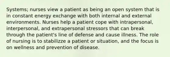 Systems; nurses view a patient as being an open system that is in constant energy exchange with both internal and external environments. Nurses help a patient cope with intrapersonal, interpersonal, and extrapersonal stressors that can break through the patient's line of defense and cause illness. The role of nursing is to stabilizze a patient or situation, and the focus is on wellness and prevention of disease.