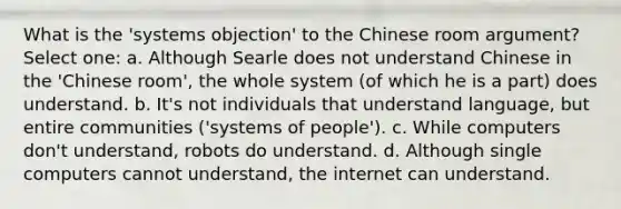 What is the 'systems objection' to the Chinese room argument? Select one: a. Although Searle does not understand Chinese in the 'Chinese room', the whole system (of which he is a part) does understand. b. It's not individuals that understand language, but entire communities ('systems of people'). c. While computers don't understand, robots do understand. d. Although single computers cannot understand, the internet can understand.