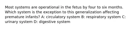 Most systems are operational in the fetus by four to six months. Which system is the exception to this generalization affecting premature infants? A: circulatory system B: respiratory system C: urinary system D: digestive system