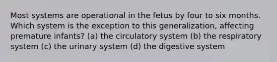 Most systems are operational in the fetus by four to six months. Which system is the exception to this generalization, affecting premature infants? (a) the circulatory system (b) the respiratory system (c) the urinary system (d) the digestive system