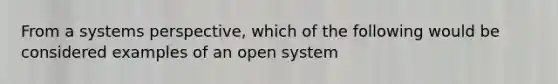 From a systems perspective, which of the following would be considered examples of an open system