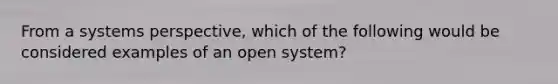 From a systems perspective, which of the following would be considered examples of an open system?