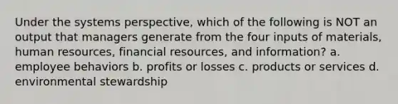 Under the systems perspective, which of the following is NOT an output that managers generate from the four inputs of materials, human resources, financial resources, and information? a. employee behaviors b. profits or losses c. products or services d. environmental stewardship