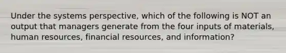 Under the systems perspective, which of the following is NOT an output that managers generate from the four inputs of materials, human resources, financial resources, and information?