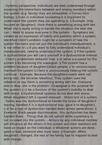 - Systems perspective: Individuals are best understood through assessing the interactions between and among members within the system (e.g. family) they are embedded. o Comes from biology. o Even in individual counseling it is important to understand the system they are operating in. § Example: Only focused on Daughter1, think there is something wrong with her. When she is really acting to handle the situation the best she can. · Need to assess everyone in the system. - Symptoms are viewed as an expression of habits and patterns within a system; identified client's problem might be a symptom of how the system functions and not just the individual's maladjustment. o Is not either or. o If you want to fully understand individual's maladjustment, need to understand the system. § If the system is dysfunctional you will carry yourself in a dysfunctional manner. - Client's problematic behavior may: o a) serve a purpose for the system § By becoming the scapegoat. § The system has a problem because of daughter1/black people. o b) unconsciously maintain the system § Client is unconsciously helping the system continue. · Example: Because the daughters needs were not being met, she became rebellious. They system uses the rebellion so say there is something wrong with her. Everyone else is okay, she is the problem. (Scapegoat is the purpose for the system) o c) be a function of the system's inability to deal with stress. § Dysfunctional systems do not deal with stress. · When daughter2 left it caused stressed. · Stress test of a system · Family was too dysfunctional to handle the stress of daughter2 leaving, handled it in a dysfunctional way- gave it to daughter1. o d) be a sign of dysfunction handed down across generations. § Example: Black people discrimination, this dysfunction has been handed down. · Things that do not uphold white supremacy is not included into the system. - Actions by any individual member will influence all the others in the system and their reactions will have an impact on the individual. o Whatever actions are done, good or bad, someone else must react. § Example: When daughter1 changed, the rest of the family had to respond to deal with change.