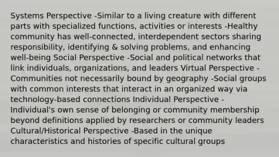 Systems Perspective -Similar to a living creature with different parts with specialized functions, activities or interests -Healthy community has well-connected, interdependent sectors sharing responsibility, identifying & solving problems, and enhancing well-being Social Perspective -Social and political networks that link individuals, organizations, and leaders Virtual Perspective -Communities not necessarily bound by geography -Social groups with common interests that interact in an organized way via technology-based connections Individual Perspective -Individual's own sense of belonging or community membership beyond definitions applied by researchers or community leaders Cultural/Historical Perspective -Based in the unique characteristics and histories of specific cultural groups