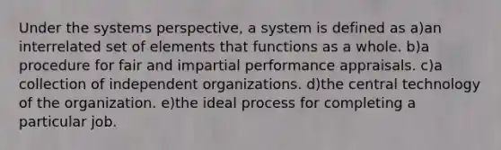 Under the systems perspective, a system is defined as a)an interrelated set of elements that functions as a whole. b)a procedure for fair and impartial performance appraisals. c)a collection of independent organizations. d)the central technology of the organization. e)the ideal process for completing a particular job.