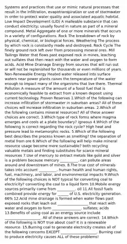 Systems and practices that use or mimic natural processes that result in the infiltration, evapotranspiration or use of stormwater in order to protect water quality and associated aquatic habitat. Low Impact Development (LID) A malleable substance that can conduct electricity; usually found in nature as part of a mineral compound. Metal Aggregate of one or more minerals that occurs in a variety of configurations. Rock The breakdown of rock by physical, chemical, or biological forces. Weathering The process by which rock is constantly made and destroyed. Rock Cycle The finely ground rock left over from processing mineral ores. Mill Tailings Water that flows past exposed rock in mines, leaching out sulfates that then react with the water and oxygen to form acids. Acid Mine Drainage Energy from sources that will run out or will not be replenished for thousands or even millions of years. Non-Renewable Energy Heated water released into surface waters near power plants raises the temperature of the water enough to impact many of the organisms that live there. Thermal Pollution A measure of the amount of a fossil fuel that is economically feasible to extract from a known deposit using current technology. Proven Reserves 1.Which of the following can increase infiltration of stormwater in suburban areas? All of these choices will increase infiltration in suburban areas. 2.Which of the following contains mineral resources? All of these answer choices are correct. 3.Which type of rock forms where magma emerges and cools at a plate boundary? igneous 4.Which of the following is correct regarding the rock cycle? High heat and pressure lead to metamorphic rocks. 5.Which of the following best describes the process known as smelting? the separation of metal from ore 6.Which of the following will help make mineral resource usage become more sustainable? both recycling valuable metals and finding substitutes for scarce mineral resources 7.Use of mercury to extract metals like gold and silver is a problem because mercury __________. can pollute areas around and downstream of mines. 8.The true cost of minerals takes into account __________. human health and human rights, fuel, machinery, and labor, and environmental impacts 9.Which of the following choices is NOT typical for converting coal to electricity? converting the coal to a liquid form 10.Mobile energy sources primarily come from __________. oil 11.All fossil fuels combined provide energy for ______ of U.S. electricity generation. 66% 12.Acid mine drainage is formed when water flows past exposed rocks that leach out _________________ that react with water and oxygen to form ________________. sulfates; acids 13.Benefits of using coal as an energy source include ____________________. All of these answers are correct. 14.Which of the following is NOT true about coal? It is a renewable resource. 15.Burning coal to generate electricity creates all of the following concerns EXCEPT ____________________. Burning coal to produce electricity causes ALL of these problems!