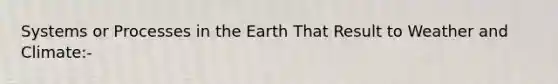 Systems or Processes in the Earth That Result to Weather and Climate:-