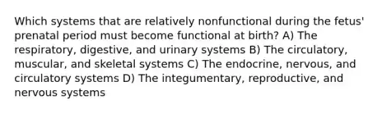 Which systems that are relatively nonfunctional during the fetus' prenatal period must become functional at birth? A) The respiratory, digestive, and urinary systems B) The circulatory, muscular, and skeletal systems C) The endocrine, nervous, and circulatory systems D) The integumentary, reproductive, and nervous systems