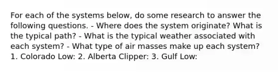 For each of the systems below, do some research to answer the following questions. - Where does the system originate? What is the typical path? - What is the typical weather associated with each system? - What type of <a href='https://www.questionai.com/knowledge/kxxue2ni5z-air-masses' class='anchor-knowledge'>air masses</a> make up each system? 1. Colorado Low: 2. Alberta Clipper: 3. Gulf Low: