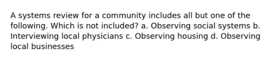 A systems review for a community includes all but one of the following. Which is not included? a. Observing social systems b. Interviewing local physicians c. Observing housing d. Observing local businesses