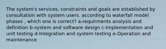 The system's services, constraints and goals are established by consultation with system users. according to waterfall model phases , which one is correct? a-requirments analysis and definition b-system and software design c-Implementation and unit testing d-Integration and system testing e-Operation and maintenance