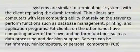 ______________systems are similar to terminal-host systems with the client replacing the dumb terminal. Thin clients are computers with less computing ability that rely on the server to perform functions such as database management, printing, and application programs. Fat clients, on the other hand, have computing power of their own and perform functions such as data processing and decision support. Servers can be mainframes, minicomputers, or personal computers (PCs).