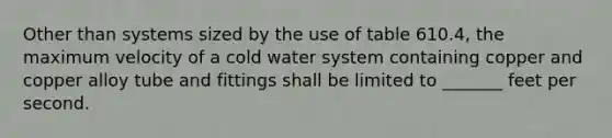 Other than systems sized by the use of table 610.4, the maximum velocity of a cold water system containing copper and copper alloy tube and fittings shall be limited to _______ feet per second.