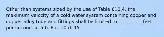 Other than systems sized by the use of Table 610.4, the maximum velocity of a cold water system containing copper and copper alloy tube and fittings shall be limited to __________ feet per second. a. 5 b. 8 c. 10 d. 15