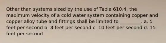 Other than systems sized by the use of Table 610.4, the maximum velocity of a cold water system containing copper and copper alloy tube and fittings shall be limited to _________. a. 5 feet per second b. 8 feet per second c. 10 feet per second d. 15 feet per second