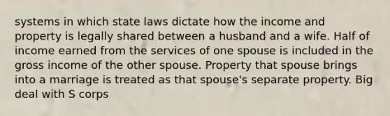 systems in which state laws dictate how the income and property is legally shared between a husband and a wife. Half of income earned from the services of one spouse is included in the gross income of the other spouse. Property that spouse brings into a marriage is treated as that spouse's separate property. Big deal with S corps