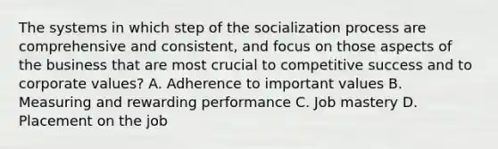 The systems in which step of the socialization process are comprehensive and consistent, and focus on those aspects of the business that are most crucial to competitive success and to corporate values? A. Adherence to important values B. Measuring and rewarding performance C. Job mastery D. Placement on the job