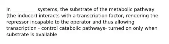 In __________ systems, the substrate of the metabolic pathway (the inducer) interacts with a transcription factor, rendering the repressor incapable to the operator and thus allowing transcription - control catabolic pathways- turned on only when substrate is available