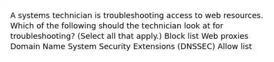 A systems technician is troubleshooting access to web resources. Which of the following should the technician look at for troubleshooting? (Select all that apply.) Block list Web proxies Domain Name System Security Extensions (DNSSEC) Allow list