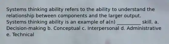 Systems thinking ability refers to the ability to understand the relationship between components and the larger output. Systems thinking ability is an example of a(n) __________ skill. a. Decision-making b. Conceptual c. Interpersonal d. Administrative e. Technical