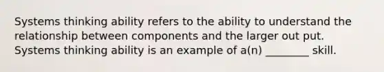 Systems thinking ability refers to the ability to understand the relationship between components and the larger out put. Systems thinking ability is an example of a(n) ________ skill.