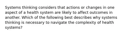 Systems thinking considers that actions or changes in one aspect of a health system are likely to affect outcomes in another. Which of the following best describes why systems thinking is necessary to navigate the complexity of health systems?