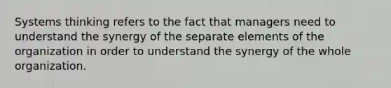 Systems thinking refers to the fact that managers need to understand the synergy of the separate elements of the organization in order to understand the synergy of the whole organization.