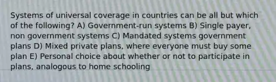 Systems of universal coverage in countries can be all but which of the following? A) Government-run systems B) Single payer, non government systems C) Mandated systems government plans D) Mixed private plans, where everyone must buy some plan E) Personal choice about whether or not to participate in plans, analogous to home schooling