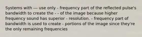 Systems with --- use only - frequency part of the reflected pulse's bandwidth to create the - - of the image because higher frequency sound has superior - resolution. - frequency part of bandwidth is used to create - portions of the image since they're the only remaining frequencies