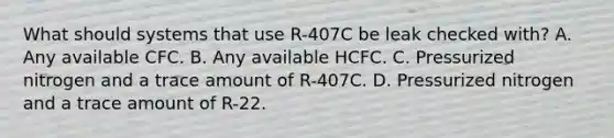 What should systems that use R-407C be leak checked with? A. Any available CFC. B. Any available HCFC. C. Pressurized nitrogen and a trace amount of R-407C. D. Pressurized nitrogen and a trace amount of R-22.