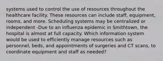 systems used to control the use of resources throughout the healthcare facility. These resources can include staff, equipment, rooms, and more. Scheduling systems may be centralized or independent -Due to an influenza epidemic in Smithtown, the hospital is almost at full capacity. Which information system would be used to efficiently manage resources such as personnel, beds, and appointments of surgeries and CT scans, to coordinate equipment and staff as needed?