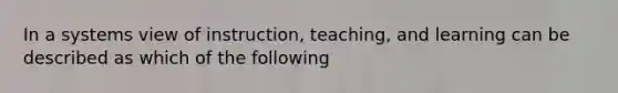 In a systems view of instruction, teaching, and learning can be described as which of the following