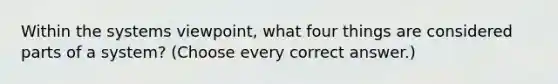 Within the systems viewpoint, what four things are considered parts of a system? (Choose every correct answer.)