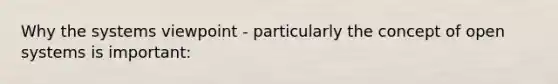 Why the systems viewpoint - particularly the concept of open systems is important: