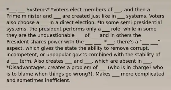 *___-___ Systems* *Voters elect members of ___, and then a Prime minister and ___ are created just like in ___ systems. Voters also choose a ___ in a direct election. *In some semi-presidential systems, the president performs only a ___ role, while in some they are the unquestionable ___ of ___ and in others the President shares power with the ___ ___. *___: there's a "___ ___" aspect, which gives the state the ability to remove corrupt, incompetent, or unpopular gov'ts combined with the stability of a ___ term. Also creates ___ and ___, which are absent in ___. *Disadvantages: creates a problem of ___ (who is in charge? who is to blame when things go wrong?). Makes ___ more complicated and sometimes inefficient.