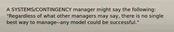 A SYSTEMS/CONTINGENCY manager might say the following: "Regardless of what other managers may say, there is no single best way to manage--any model could be successful."