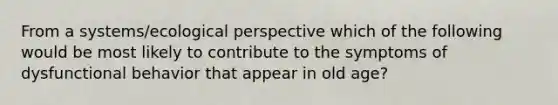 From a systems/ecological perspective which of the following would be most likely to contribute to the symptoms of dysfunctional behavior that appear in old age?