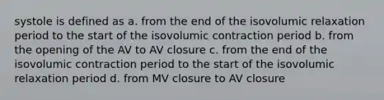 systole is defined as a. from the end of the isovolumic relaxation period to the start of the isovolumic contraction period b. from the opening of the AV to AV closure c. from the end of the isovolumic contraction period to the start of the isovolumic relaxation period d. from MV closure to AV closure