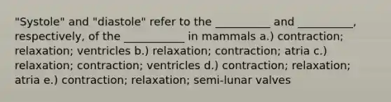 "Systole" and "diastole" refer to the __________ and __________, respectively, of the ___________ in mammals a.) contraction; relaxation; ventricles b.) relaxation; contraction; atria c.) relaxation; contraction; ventricles d.) contraction; relaxation; atria e.) contraction; relaxation; semi-lunar valves