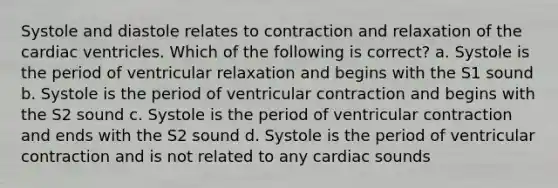 Systole and diastole relates to contraction and relaxation of the cardiac ventricles. Which of the following is correct? a. Systole is the period of ventricular relaxation and begins with the S1 sound b. Systole is the period of ventricular contraction and begins with the S2 sound c. Systole is the period of ventricular contraction and ends with the S2 sound d. Systole is the period of ventricular contraction and is not related to any cardiac sounds