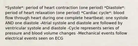 *Systole*: period of heart contraction (one period) *Diastole*: period of heart relaxation (one period) *Cardiac cycle*: blood flow through heart during one complete heartbeat: one systole AND one diastole -Atrial systole and diastole are followed by ventricular systole and diastole -Cycle represents series of pressure and blood volume changes -Mechanical events follow electrical events seen on ECG