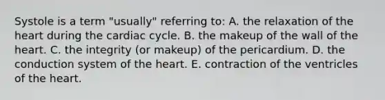 Systole is a term "usually" referring to: A. the relaxation of the heart during the cardiac cycle. B. the makeup of the wall of the heart. C. the integrity (or makeup) of the pericardium. D. the conduction system of the heart. E. contraction of the ventricles of the heart.