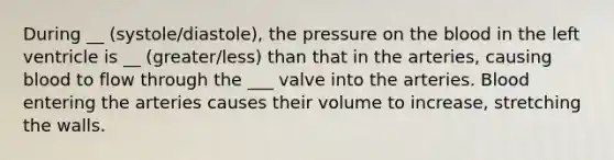 During __ (systole/diastole), the pressure on the blood in the left ventricle is __ (greater/less) than that in the arteries, causing blood to flow through the ___ valve into the arteries. Blood entering the arteries causes their volume to increase, stretching the walls.