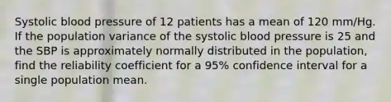 Systolic blood pressure of 12 patients has a mean of 120 mm/Hg. If the population variance of the systolic blood pressure is 25 and the SBP is approximately normally distributed in the population, find the reliability coefficient for a 95% confidence interval for a single population mean.