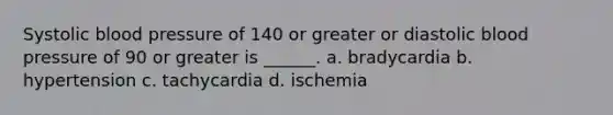 Systolic blood pressure of 140 or greater or diastolic blood pressure of 90 or greater is ______. a. bradycardia b. hypertension c. tachycardia d. ischemia