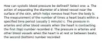 How can systolic blood pressure be defined? Select one: a. The action of expanding the diameter of a blood vessel near the surface of the skin, which helps remove heat from the body b. The measurement of the number of times a heart beats within a specified time period (usually 1 minute) c. The pressure in arteries and other blood vessels when the heart is contracting; the first (top) number recorded d. The pressure in arteries and other blood vessels when the heart is at rest or between beats; the second (bottom) number recorded