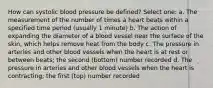 How can systolic blood pressure be defined? Select one: a. The measurement of the number of times a heart beats within a specified time period (usually 1 minute) b. The action of expanding the diameter of a blood vessel near the surface of the skin, which helps remove heat from the body c. The pressure in arteries and other blood vessels when the heart is at rest or between beats; the second (bottom) number recorded d. The pressure in arteries and other blood vessels when the heart is contracting; the first (top) number recorded