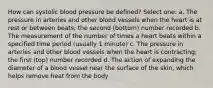 How can systolic blood pressure be defined? Select one: a. The pressure in arteries and other blood vessels when the heart is at rest or between beats; the second (bottom) number recorded b. The measurement of the number of times a heart beats within a specified time period (usually 1 minute) c. The pressure in arteries and other blood vessels when the heart is contracting; the first (top) number recorded d. The action of expanding the diameter of a blood vessel near the surface of the skin, which helps remove heat from the body